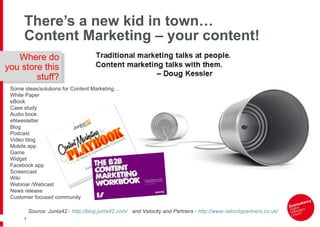 There ’s a new kid in town… Content Marketing – your content! Source: Junta42 -  http://blog.junta42.com/   and Velocity and Partners -  http://www.velocitypartners.co.uk/   Some ideas/solutions for Content Marketing… White Paper eBook Case study Audio book eNwesletter Blog Podcast Video blog Mobile app Game Widget Facebook app Screencast Wiki Webinar /Webcast News release Customer focused community Where do you store this stuff? 
