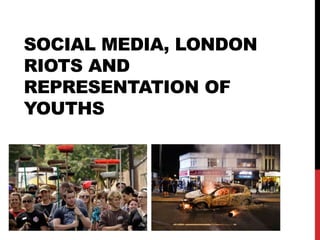 SOCIAL MEDIA, LONDON
RIOTS AND
REPRESENTATION OF
YOUTHS
 