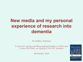 New media and my personal
experience of research into
dementia
Dr Shibley Rahman
Centre for Ageing and Biographical Studies (CABS) and
Centre for Policy on Ageing (CPA) OU Seminar
30 October 2015
 