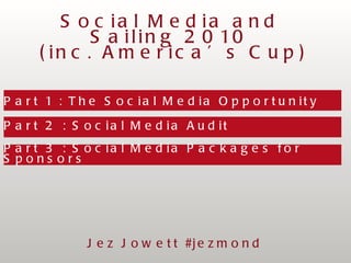 Part 1 : The Social Media Opportunity  Part 2 : Social Media Audit Part 3 : Social Media Packages for Sponsors Social Media and Sailing 2010 (inc. America’s Cup) Jez Jowett #jezmond 