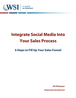 Integrate Social Media Into
    Your Sales Process
 6 Steps to Fill Up Your Sales Funnel




                                 WSI Whitepaper

                       Prepared by: David Duncan
 