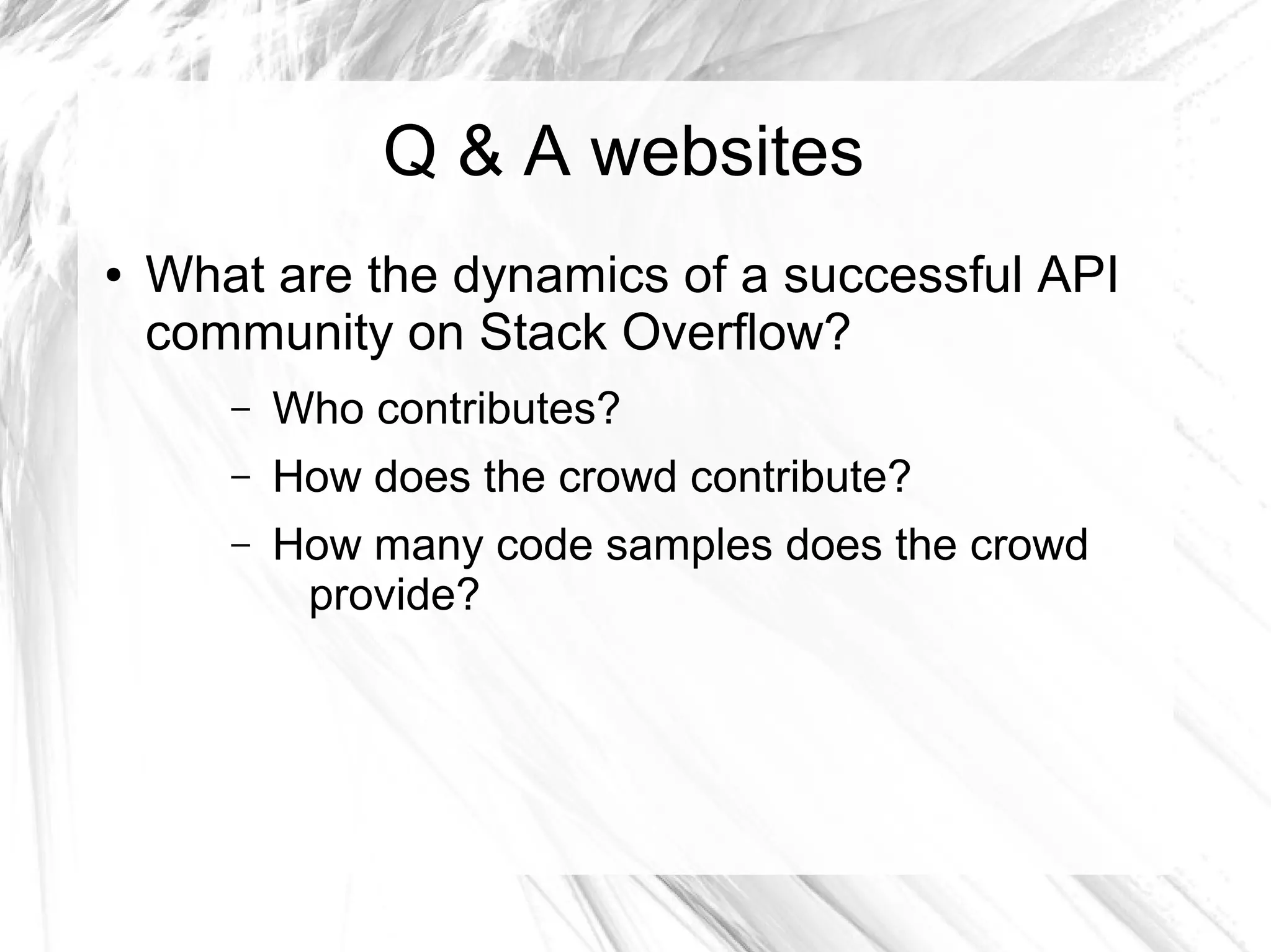 Q & A websites 
● What are the dynamics of a successful API 
community on Stack Overflow? 
– Who contributes? 
– How does the crowd contribute? 
– How many code samples does the crowd 
provide? 
 