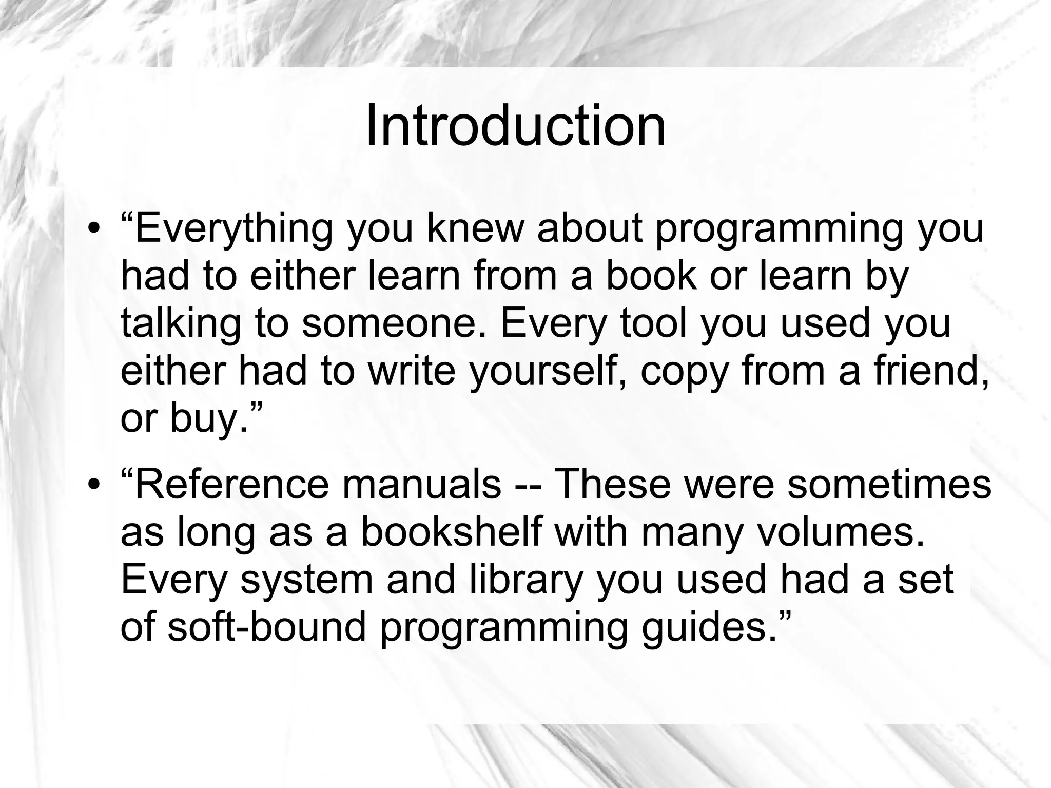 Introduction 
● “Everything you knew about programming you 
had to either learn from a book or learn by 
talking to someone. Every tool you used you 
either had to write yourself, copy from a friend, 
or buy.” 
● “Reference manuals -- These were sometimes 
as long as a bookshelf with many volumes. 
Every system and library you used had a set 
of soft-bound programming guides.” 
 