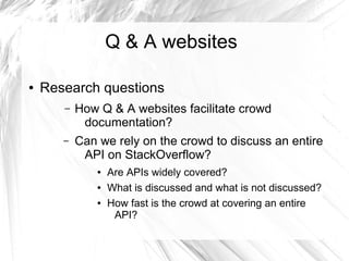Q & A websites 
● Research questions 
– How Q & A websites facilitate crowd 
documentation? 
– Can we rely on the crowd to discuss an entire 
API on StackOverflow? 
● Are APIs widely covered? 
● What is discussed and what is not discussed? 
● How fast is the crowd at covering an entire 
API? 
 