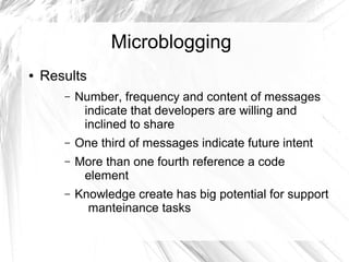 Microblogging 
● Results 
– Number, frequency and content of messages 
indicate that developers are willing and 
inclined to share 
– One third of messages indicate future intent 
– More than one fourth reference a code 
element 
– Knowledge create has big potential for support 
manteinance tasks 
 