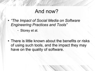 And now? 
● “The Impact of Social Media on Software 
Engineering Practices and Tools” 
– Storey et al. 
● There is little known about the benefits or risks 
of using such tools, and the impact they may 
have on the quality of software. 
 