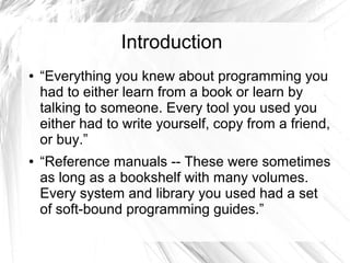 Introduction 
● “Everything you knew about programming you 
had to either learn from a book or learn by 
talking to someone. Every tool you used you 
either had to write yourself, copy from a friend, 
or buy.” 
● “Reference manuals -- These were sometimes 
as long as a bookshelf with many volumes. 
Every system and library you used had a set 
of soft-bound programming guides.” 
 