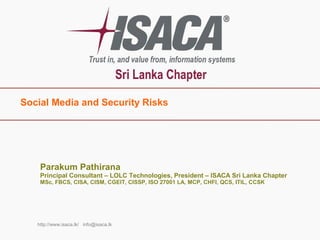 Social Media and Security Risks
http://www.isaca.lk/ info@isaca.lk
Parakum Pathirana
Principal Consultant – LOLC Technologies, President – ISACA Sri Lanka Chapter
MSc, FBCS, CISA, CISM, CGEIT, CISSP, ISO 27001 LA, MCP, CHFI, QCS, ITIL, CCSK
 