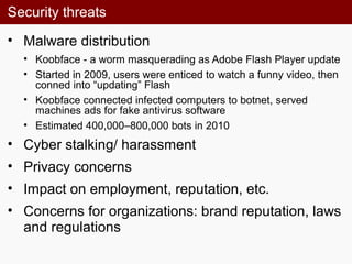 Security threats
• Malware distribution
• Koobface - a worm masquerading as Adobe Flash Player update
• Started in 2009, users were enticed to watch a funny video, then
conned into “updating” Flash
• Koobface connected infected computers to botnet, served
machines ads for fake antivirus software
• Estimated 400,000–800,000 bots in 2010
• Cyber stalking/ harassment
• Privacy concerns
• Impact on employment, reputation, etc.
• Concerns for organizations: brand reputation, laws
and regulations
 