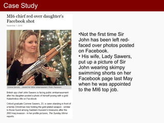 Case Study
•Not the first time Sir
John has been left red-
faced over photos posted
on Facebook.
• His wife, Lady Sawers,
put up a picture of Sir
John wearing skimpy
swimming shorts on her
Facebook page last May
when he was appointed
to the MI6 top job.
 
