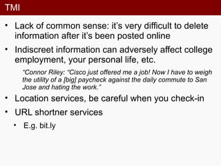 TMI
• Lack of common sense: it’s very difficult to delete
information after it’s been posted online
• Indiscreet information can adversely affect college
employment, your personal life, etc.
“Connor Riley: “Cisco just offered me a job! Now I have to weigh
the utility of a [big] paycheck against the daily commute to San
Jose and hating the work.”
• Location services, be careful when you check-in
• URL shortner services
• E.g. bit.ly
 