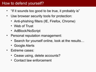 How to defend yourself?
• “If it sounds too good to be true, it probably is”
• Use browser security tools for protection:
• Anti-phishing filters (IE, Firefox, Chrome)
• Web of Trust
• AdBlock/NoScript
• Personal reputation management:
• Search for yourself online, look at the results…
• Google Alerts
• Extreme cases:
• Cease using, delete accounts?
• Contact law enforcement
 