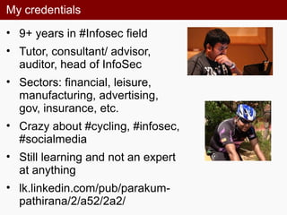 My credentials
• 9+ years in #Infosec field
• Tutor, consultant/ advisor,
auditor, head of InfoSec
• Sectors: financial, leisure,
manufacturing, advertising,
gov, insurance, etc.
• Crazy about #cycling, #infosec,
#socialmedia
• Still learning and not an expert
at anything
• lk.linkedin.com/pub/parakum-
pathirana/2/a52/2a2/
 