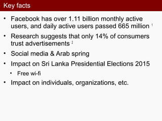 Key facts
• Facebook has over 1.11 billion monthly active
users, and daily active users passed 665 million 1
• Research suggests that only 14% of consumers
trust advertisements 2
• Social media & Arab spring
• Impact on Sri Lanka Presidential Elections 2015
• Free wi-fi
• Impact on individuals, organizations, etc.
 