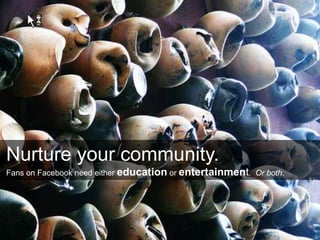 Nurture your community.
Fans on Facebook need either education or entertainment. Or both.
 