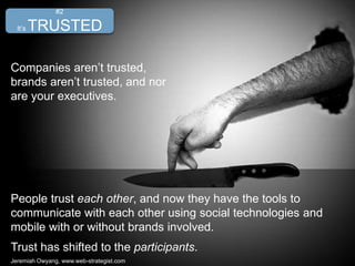 People trust each other, and now they have the tools to
communicate with each other using social technologies and
mobile with or without brands involved.
Trust has shifted to the participants.
Jeremiah Owyang, www.web-strategist.com
#2
It’s TRUSTED
Companies aren’t trusted,
brands aren’t trusted, and nor
are your executives.
 