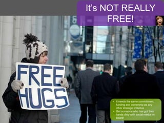 It’s NOT REALLY
FREE!
• It needs the same commitment,
funding and ownership as any
other strategic initiative
• Get someone who has got their
hands dirty with social media on
board!
 