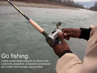 Go fishing.
Create social media outposts to interact with
customers, prospects, prospective employees
and create new business opportunities
 