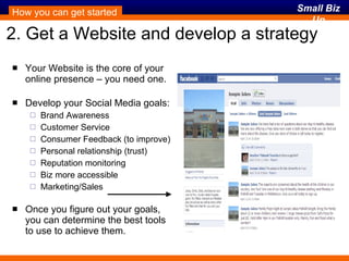 2. Get a Website and develop a strategy Your Website is the core of your online presence – you need one. Develop your Social Media goals: Brand Awareness Customer Service Consumer Feedback (to improve) Personal relationship (trust) Reputation monitoring Biz more accessible Marketing/Sales Once you figure out your goals, you can determine the best tools  to use to achieve them. How you can get started 