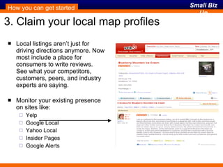 3. Claim your local map profiles Local listings aren’t just for driving directions anymore. Now most include a place for consumers to write reviews. See what your competitors, customers, peers, and industry experts are saying. Monitor your existing presence on sites like: Yelp Google Local Yahoo Local Insider Pages Google Alerts How you can get started 