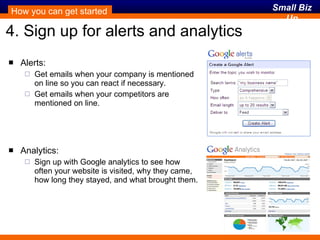 4. Sign up for alerts and analytics Alerts: Get emails when your company is mentioned on line so you can react if necessary. Get emails when your competitors are mentioned on line. Analytics: Sign up with Google analytics to see how often your website is visited, why they came, how long they stayed, and what brought them. How you can get started 