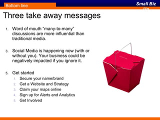Three take away messages Word of mouth “many-to-many” discussions are more influential than traditional media. Social Media is happening now (with or without you). Your business could be negatively impacted if you ignore it. Get started Secure your name/brand Get a Website and Strategy Claim your maps online Sign up for Alerts and Analytics Get Involved Bottom line 
