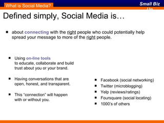 Defined simply, Social Media is… about  connecting  with the  right  people who could potentially help spread your message to more of the  right  people. What is Social Media? Using  on-line tools   to educate, collaborate and build trust about you or your brand. Having conversations that are open, honest, and transparent. This “connection” will happen with or without you. connecting On-line tools Facebook (social networking) Twitter (microblogging) Yelp (reviews/ratings) Foursquare (social locating) 1000’s of others 