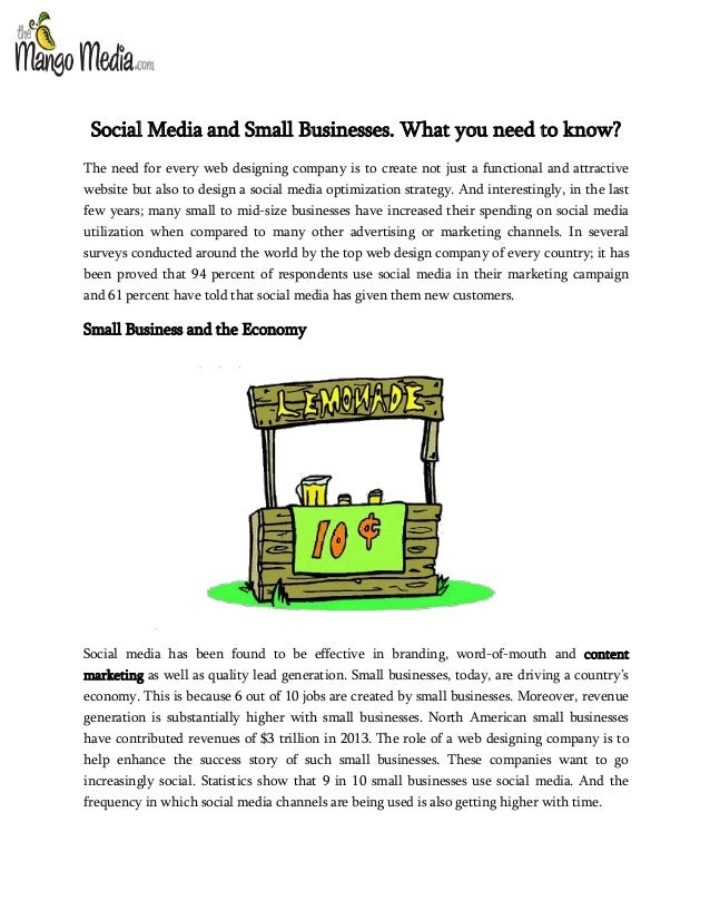 Social Media and Small Businesses. What you need to know?
The need for every web designing company is to create not just a functional and attractive
website but also to design a social media optimization strategy. And interestingly, in the last
few years; many small to mid-size businesses have increased their spending on social media
utilization when compared to many other advertising or marketing channels. In several
surveys conducted around the world by the top web design company of every country; it has
been proved that 94 percent of respondents use social media in their marketing campaign
and 61 percent have told that social media has given them new customers.
Small Business and the Economy
Social media has been found to be effective in branding, word-of-mouth and content
marketing as well as quality lead generation. Small businesses, today, are driving a country’s
economy. This is because 6 out of 10 jobs are created by small businesses. Moreover, revenue
generation is substantially higher with small businesses. North American small businesses
have contributed revenues of $3 trillion in 2013. The role of a web designing company is to
help enhance the success story of such small businesses. These companies want to go
increasingly social. Statistics show that 9 in 10 small businesses use social media. And the
frequency in which social media channels are being used is also getting higher with time.
 