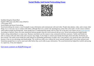 Social Media And Social Networking Essay
Imafidon Kingsley Daniel Burt
English 1004 cause and effect essay (Draft 2)
5 November 2015
Social Media and Social Networking
Social networking site creates a way for people to pass information and communicate with each other. People share photos, video, and so many other
things. It is a very easy way to connect with others, although there are a certain risk and dangerous crimes that come with it. It also causes isolation
which affects people psychologically. Some people have to understand that people still live their life in the past even if there was nosocial network.
According to statistics, there was more interaction between people when the social network did not exist. Social networking has helped people
build a strong relationship in so many ways. Business merchants use this means to stay connected with their customers. Family and friends are
able to connect with each other easily and everyone stays happy. It also helps to connect past friends from high school and other old friends you
have missed. The online social media has really played an outstanding performance in today's life. It has played a very good roll and a bad roll too
because it has its own advantage and disadvantage. The world was really slow without the social network, people had to write letter and post mail.
Sometimes people have to wait to meet each other before they can be able to pass information. The social network has helped the world in advancing
in a rapid way. It has also helped in
Get more content on HelpWriting.net
 