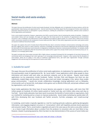 BETA	
  version	
  




Social	
  media	
  and	
  socio-­‐analysis	
  
David	
  Patman	
  
	
  
Abstract	
  
	
  
This	
  paper	
  discusses	
  the	
  proliferation	
  of	
  online	
  social	
  media	
  (Facebook,	
  YouTube,	
  Wikipedia,	
  etc),	
  its	
  implications	
  for	
  group	
  relations,	
  and	
  for	
  the	
  
psychoanalytic	
  study	
  of	
  group	
  and	
  organisational	
  life.	
  	
  Internet	
  social	
  theorist	
  Clay	
  Shirky	
  argues	
  that	
  the	
  emergence	
  of	
  online	
  social	
  media	
  has	
  
drastically	
   reduced	
   the	
   barriers	
   to	
   participation	
   in	
   group	
   endeavours,	
   enabling	
   the	
   achievement	
   of	
   sophisticated,	
   collective	
   action	
   outside	
   of	
  
formal	
  organisations	
  and	
  institutions.	
  
	
  
From	
  a	
  socio-­‐analytic	
  perspective,	
  however,	
  organisations	
  also	
  fulfil	
  a	
  second	
  function:	
  that	
  of	
  containing	
  the	
  anxiety	
  of	
  members.	
  	
  Drawing	
  on	
  
socio-­‐analytic	
   theory	
   and	
   case	
   examples,	
   the	
   paper	
   will	
   argue	
   that	
   the	
   threat	
   posed	
   to	
   the	
   existence	
   of	
   organisational	
   and	
   institutional	
  
structures	
  is	
  also	
  a	
  challenge	
  to	
  the	
  effectiveness	
  of	
  their	
  embedded	
  social	
  defences	
  against	
  anxiety.	
  As	
  a	
  result,	
  there	
  is	
  likely	
  to	
  be	
  conscious	
  
and/or	
  unconscious	
  resistance	
  to	
  the	
  introduction	
  of	
  social	
  media	
  and	
  other	
  'Web	
  2.0'	
  tools	
  within	
  organisations	
  and	
  other	
  social	
  systems	
  which	
  
are	
  based	
  on	
  traditional	
  hierarchical	
  models.	
  	
  
	
  
The	
   paper	
   also	
   explores	
   the	
   work	
   of	
   media	
   theorist	
   Marshall	
   McLuhan	
   about	
   connections	
   between	
   communications	
   technology	
   and	
   society.	
  	
  
McLuhan	
  suggests	
  that	
  cultures	
  in	
  which	
  authority,	
  institutions,	
  knowledge	
  and	
  experience	
  have	
  become	
  fragmented	
  and	
  distributed	
  through	
  
the	
  dominance	
  of	
  the	
  printed	
  word,	
  tend	
  to	
  become	
  re-­‐integrated	
  as	
  instantaneous	
  electronic	
  communication	
  proliferates.	
  For	
  example,	
  private	
  
experience	
  becomes	
  re-­‐publicized,	
  while	
  the	
  hierarchical	
  social	
  systems	
  which	
  support	
  the	
  concept	
  of	
  both	
  social	
  and	
  emotional	
  privacy	
  are	
  ‘re-­‐
tribalized’	
  in	
  an	
  emerging	
  ‘global	
  village’.	
  
	
  
The	
  paper	
  concludes	
  that	
  socio-­‐analytic	
  principles	
  offer	
  a	
  highly	
  relevant	
  conceptual	
  framework	
  for	
  the	
  investigation	
  of	
  new	
  kinds	
  of	
  groups	
  and	
  
communities	
  which	
  are	
  emerging	
  at	
  ever	
  more	
  rapid	
  pace	
  in	
  an	
  increasingly	
  connected	
  world.	
  	
  However,	
  it	
  also	
  cautions	
  that	
  the	
  discipline	
  of	
  
socio-­‐analysis,	
   which	
   has	
   its	
   origins	
   in	
   the	
   study	
   of	
   traditional	
   organisational	
   forms,	
   will	
   itself	
   need	
   'regeneration'	
   through	
   continued	
  
engagement	
  with	
  and	
  learning	
  from	
  the	
  experience	
  of	
  online	
  social	
  media.	
  
	
  
	
  

1.	
  Suitable	
  for	
  work?	
  
	
  
This	
   paper	
   discusses	
   the	
   proliferation	
   of	
   online	
   social	
   media	
   applications,	
   its	
   implications	
   for	
   organisations,	
   and	
   for	
  
the	
  psychoanalytic	
  study	
  of	
  organisational	
  life.	
  	
  By	
  ‘social	
  media’	
  I	
  mean	
  applications	
  which	
  allow	
  people	
  to	
  share	
  
information	
   and	
   interact	
   with	
   each	
   other	
   via	
   electronic	
   networks	
   such	
   as	
   the	
   internet.	
   	
   Popular	
   social	
   media	
  
applications	
   run	
   by	
   corporations	
   include	
   Facebook,	
   Twitter,	
   YouTube,	
   Flickr	
   and	
   Myspace,	
   but	
   there	
   are	
   also	
  
individually	
   created	
   blogs	
   and	
   discussion	
   forums,	
   plus	
   email	
   and	
   instant	
   messaging	
   in	
   this,	
   where	
   these	
   enable	
  
group	
   communication.	
   	
   I	
   would	
   also	
   include	
   collaborative	
   knowledge	
   creating	
   applications	
   such	
   as	
   Wikipedia,	
  
virtual	
   worlds	
  such	
  as	
  Second	
  Life,	
   multi-­‐player	
  online	
  games	
  such	
  as	
  World	
  of	
  Warcraft,	
  and	
  private	
  software	
  used	
  
by	
  organisations,	
  such	
  as	
  Yammer.	
  	
  
	
  
Social	
   media	
   applications	
   like	
   these	
   have	
   of	
   course	
   become	
   very	
   popular	
   in	
   recent	
   years,	
   with	
   more	
   than	
   550	
  
million	
  people	
  on	
  Facebook,	
  65	
  million	
  tweets	
  posted	
  on	
  Twitter	
  each	
  day,	
  and	
  2	
  billion	
  video	
  views	
  each	
  day	
  on	
  
YouTube1.	
   	
   Social	
   media	
   advocates	
   have	
   been	
   quick	
   to	
   promote	
   the	
   benefits	
   of	
   social	
   media	
   to	
   organisations,	
   both	
  
as	
  a	
  method	
  for	
  marketing	
  and	
  as	
  a	
  means	
  to	
  improve	
  productivity.	
  	
  Social	
  media	
  marketing	
  has	
  quickly	
  taken	
  off,	
  
with	
   firms	
   developing	
   their	
   own	
   Facebook	
   and	
   Twitter	
   accounts,	
   YouTube	
   campaigns,	
   and	
   'crowd-­‐sourcing'	
  
programs.	
  	
  
	
  
In	
  marketing,	
  social	
  media	
  is	
  typically	
  regarded	
  as	
  a	
  tool	
  for	
  reaching	
  particular	
  audiences,	
  gathering	
  demographic	
  
information,	
   and	
   engaging	
   targeted	
   consumers	
   in	
   ‘conversations’	
   which	
   will	
   hopefully	
   promote	
   brand	
   awareness	
  
and	
  consumer	
  loyalty.	
  That	
  is,	
  social	
  media	
  is	
  regarded	
  and	
  used	
  in	
  the	
  same	
  way	
  as	
  the	
  same	
  as	
  any	
  other	
  medium	
  
–	
   as	
   a	
   means	
   to	
   get	
   information	
   about	
   a	
   product	
   from	
   the	
   producer	
   to	
   consumers	
   who	
   are	
   most	
   likely	
   to	
   buy.	
  	
  
However,	
  despite	
  its	
  growing	
  popularity,	
  there	
  has	
  been	
  no	
  clear	
  demonstration	
  of	
  the	
  success	
  of	
  social	
  media	
  over	
  

	
  	
  	
  	
  	
  	
  	
  	
  	
  	
  	
  	
  	
  	
  	
  	
  	
  	
  	
  	
  	
  	
  	
  	
  	
  	
  	
  	
  	
  	
  	
  	
  	
  	
  	
  	
  	
  	
  	
  	
  	
  	
  	
  	
  	
  	
  	
  	
  	
  	
  	
  	
  	
  	
  	
  	
  	
  	
  	
  	
  	
  	
  	
  	
  	
  	
  
1	
  http://www.readwriteweb.com/archives/10_ways_social_media_will_change_in_2011.php	
  



	
                                                                                                                                                                                                                                                                         1	
  
 
