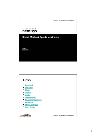 Social Media & Sports workshop



Giles Bryan
Director, Nemisys
giles@nemisys.uk.com
0844 706 9665




 Links
 •     Facebook
 •     YouTube
 •     Flickr
 •     Twitter
 •     ipadio
 •     Content plan
 •     Issue management
 •     Analytics
 •     About Nemisys
 •     Giles Bryan




                                 1
 