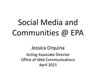 Social Media and
Communities @ EPA
Jessica Orquina
Acting Associate Director
Office of Web Communications
April 2015
 