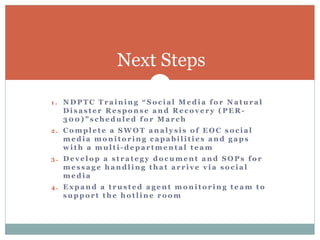 Next Steps

1. NDPTC Training “Social Media for Natural
  Disaster Response and Recovery (PER-
  300)”scheduled for March
2. Complete a SWOT analysis of EOC social
  media monitoring capabilities and gaps
  with a multi-departmental team
3. Develop a strategy document and SOPs for
  message handling that arrive via social
  media
4. Expand a trusted agent monitoring team to
  support the hotline room
 