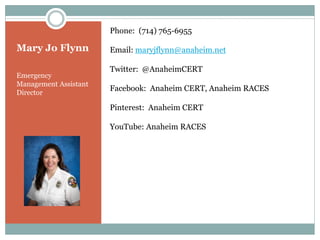Phone: (714) 765-6955

Mary Jo Flynn          Email: maryjflynn@anaheim.net

                       Twitter: @AnaheimCERT
Emergency
Management Assistant
Director
                       Facebook: Anaheim CERT, Anaheim RACES

                       Pinterest: Anaheim CERT

                       YouTube: Anaheim RACES
 