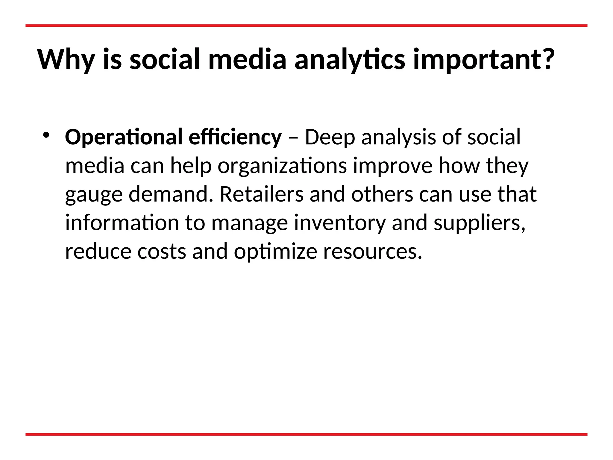 Why is social media analytics important?
• Operational efficiency – Deep analysis of social
media can help organizations improve how they
gauge demand. Retailers and others can use that
information to manage inventory and suppliers,
reduce costs and optimize resources.
 