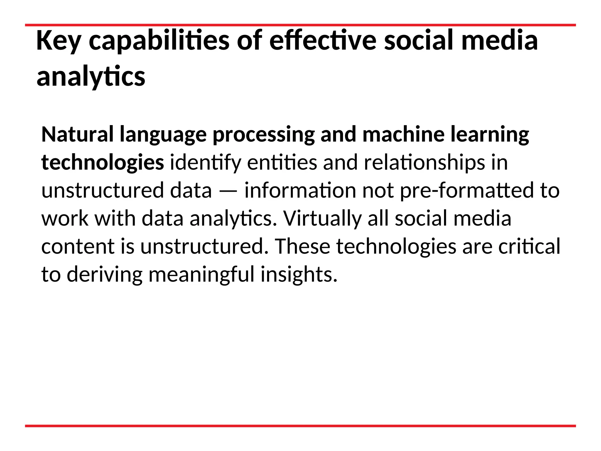 Key capabilities of effective social media
analytics
Natural language processing and machine learning
technologies identify entities and relationships in
unstructured data — information not pre-formatted to
work with data analytics. Virtually all social media
content is unstructured. These technologies are critical
to deriving meaningful insights.
 