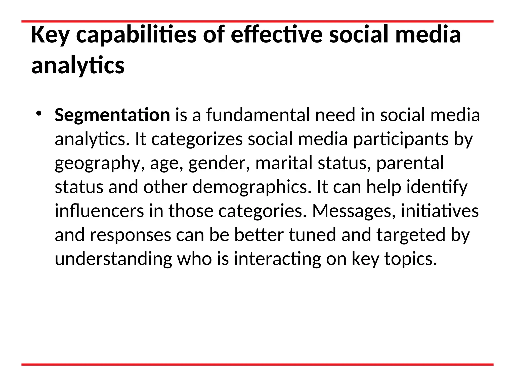 Key capabilities of effective social media
analytics
• Segmentation is a fundamental need in social media
analytics. It categorizes social media participants by
geography, age, gender, marital status, parental
status and other demographics. It can help identify
influencers in those categories. Messages, initiatives
and responses can be better tuned and targeted by
understanding who is interacting on key topics.
 