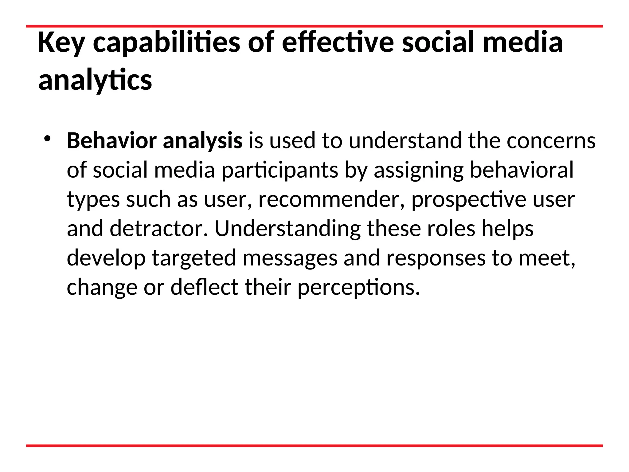 Key capabilities of effective social media
analytics
• Behavior analysis is used to understand the concerns
of social media participants by assigning behavioral
types such as user, recommender, prospective user
and detractor. Understanding these roles helps
develop targeted messages and responses to meet,
change or deflect their perceptions.
 
