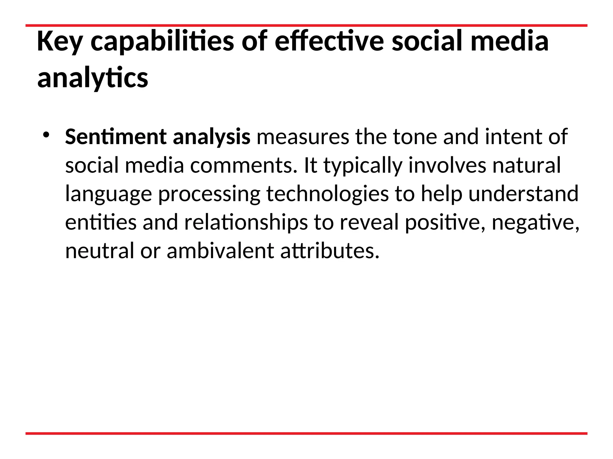 Key capabilities of effective social media
analytics
• Sentiment analysis measures the tone and intent of
social media comments. It typically involves natural
language processing technologies to help understand
entities and relationships to reveal positive, negative,
neutral or ambivalent attributes.
 