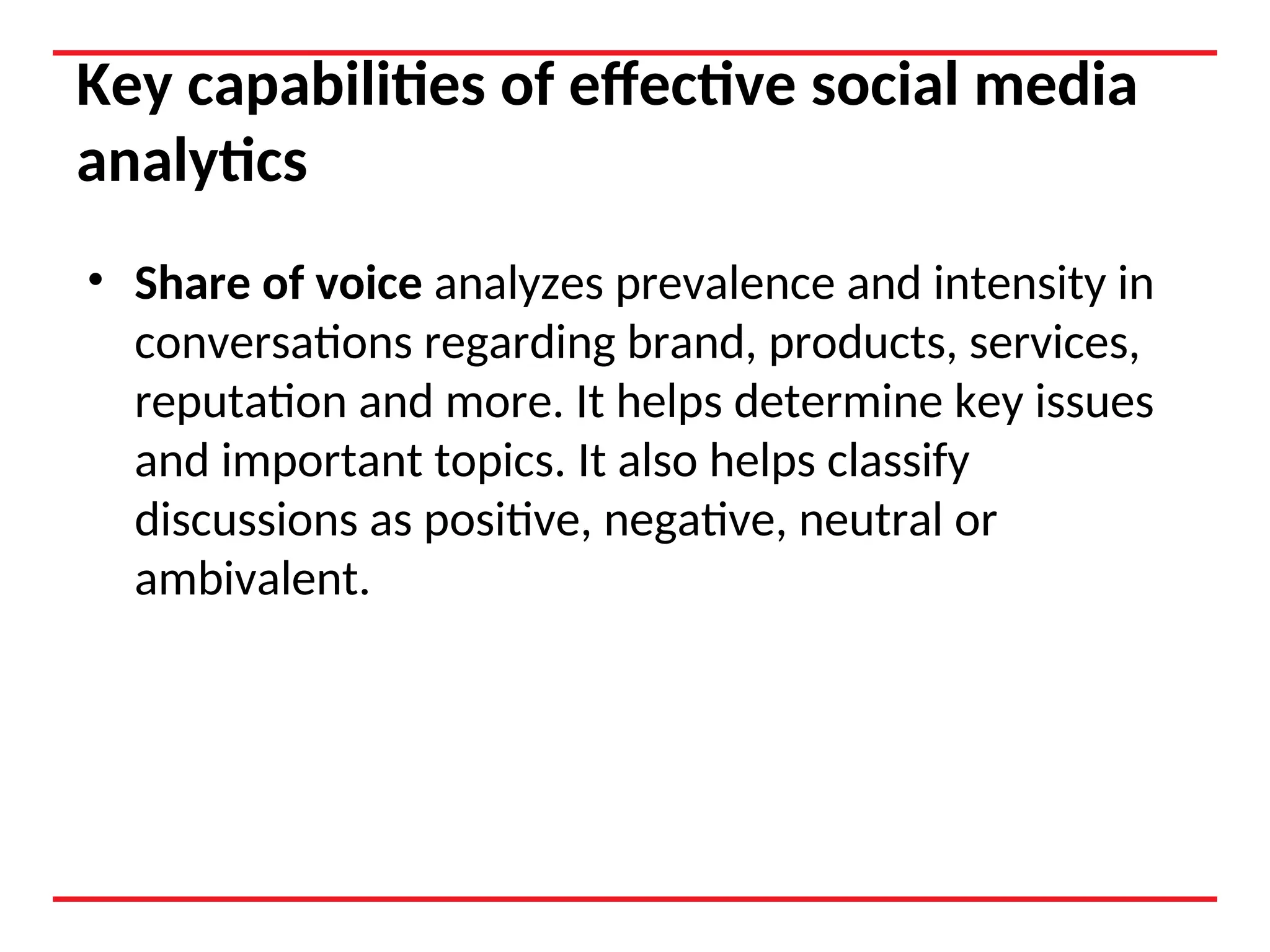 Key capabilities of effective social media
analytics
• Share of voice analyzes prevalence and intensity in
conversations regarding brand, products, services,
reputation and more. It helps determine key issues
and important topics. It also helps classify
discussions as positive, negative, neutral or
ambivalent.
 