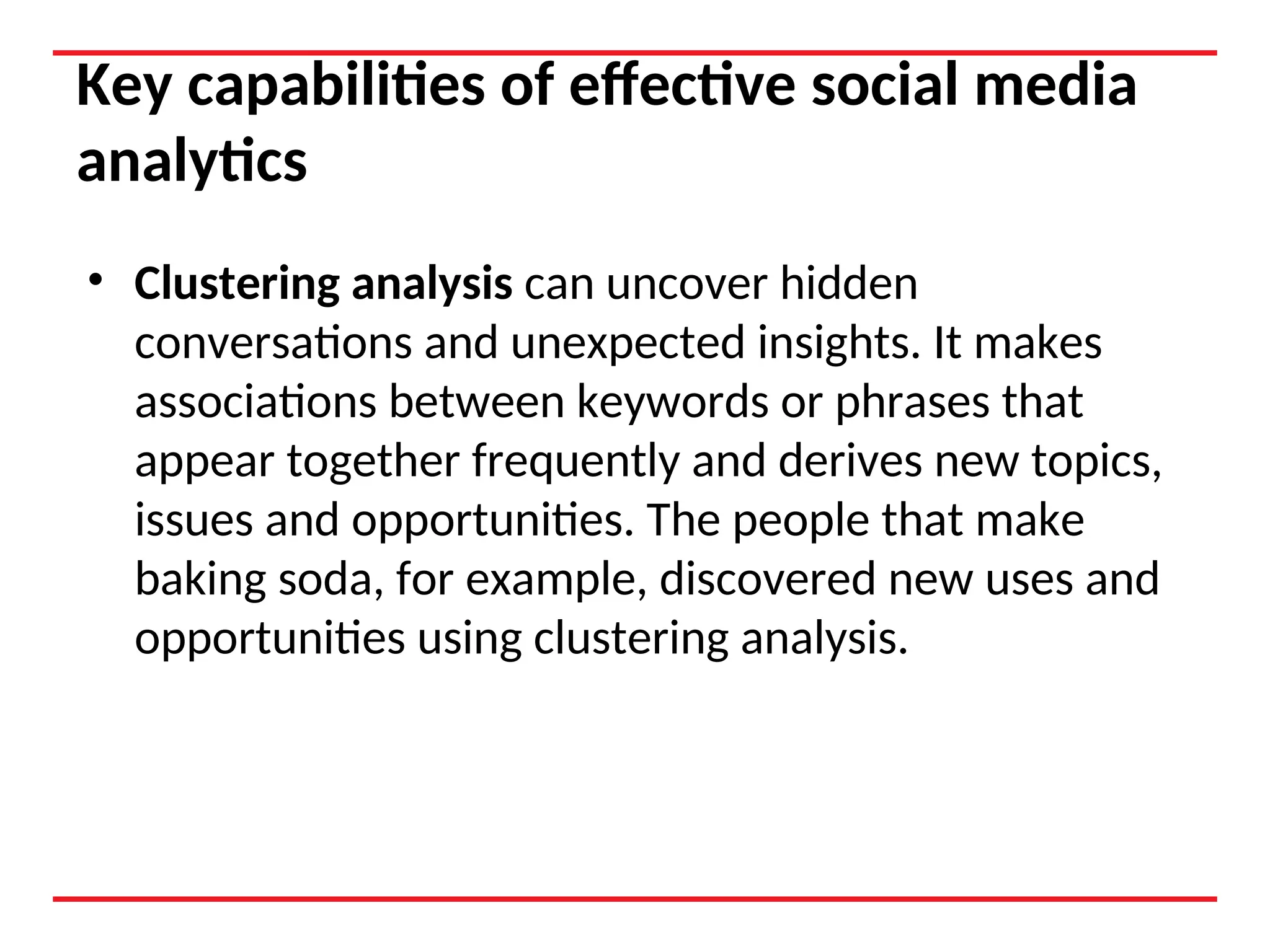 Key capabilities of effective social media
analytics
• Clustering analysis can uncover hidden
conversations and unexpected insights. It makes
associations between keywords or phrases that
appear together frequently and derives new topics,
issues and opportunities. The people that make
baking soda, for example, discovered new uses and
opportunities using clustering analysis.
 