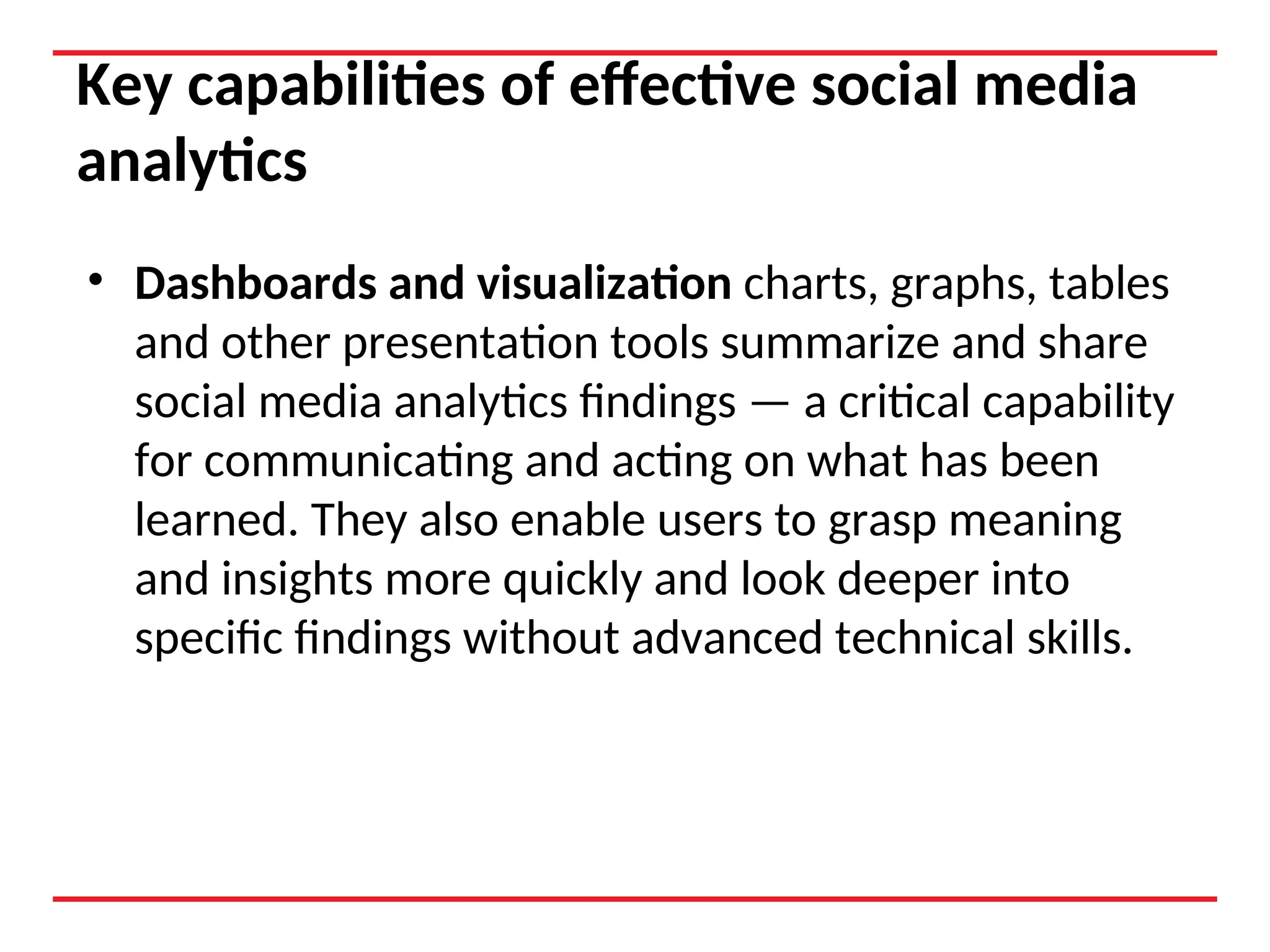 Key capabilities of effective social media
analytics
• Dashboards and visualization charts, graphs, tables
and other presentation tools summarize and share
social media analytics findings — a critical capability
for communicating and acting on what has been
learned. They also enable users to grasp meaning
and insights more quickly and look deeper into
specific findings without advanced technical skills.
 