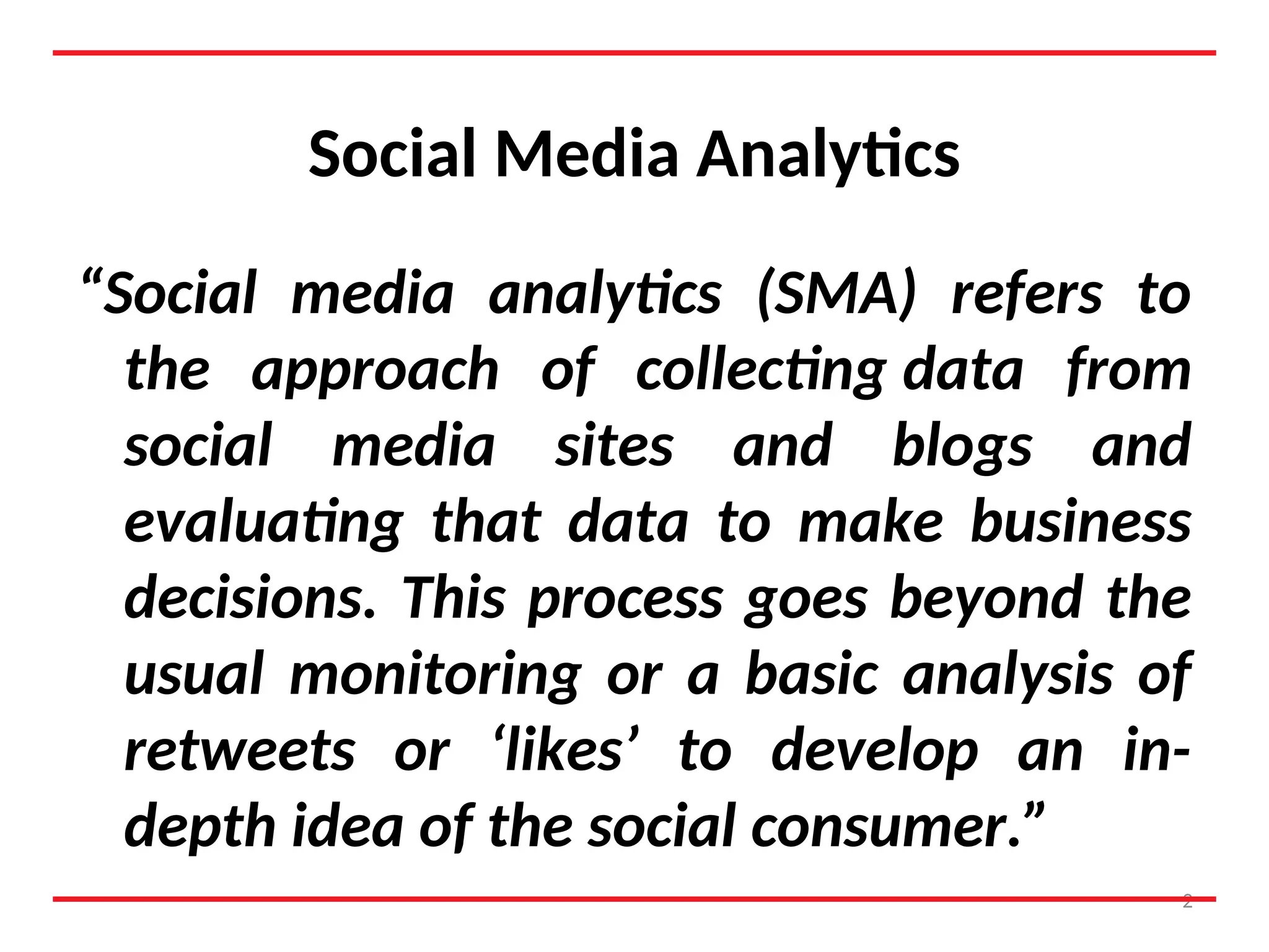 Social Media Analytics
“Social media analytics (SMA) refers to
the approach of collecting data from
social media sites and blogs and
evaluating that data to make business
decisions. This process goes beyond the
usual monitoring or a basic analysis of
retweets or ‘likes’ to develop an in-
depth idea of the social consumer.”
2
 