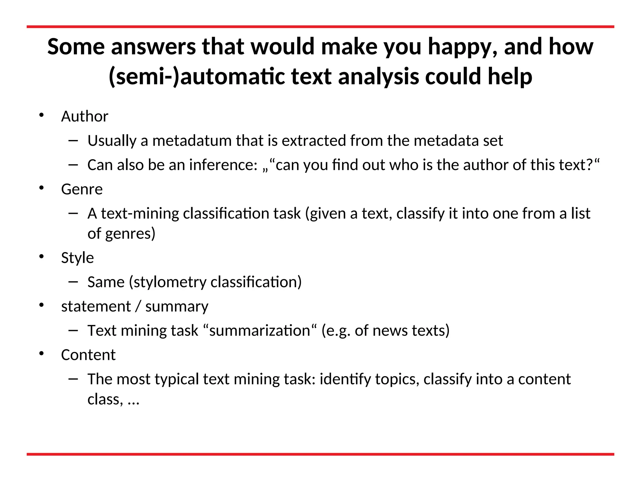 Some answers that would make you happy, and how
(semi-)automatic text analysis could help
• Author
– Usually a metadatum that is extracted from the metadata set
– Can also be an inference: „“can you find out who is the author of this text?“
• Genre
– A text-mining classification task (given a text, classify it into one from a list
of genres)
• Style
– Same (stylometry classification)
• statement / summary
– Text mining task “summarization“ (e.g. of news texts)
• Content
– The most typical text mining task: identify topics, classify into a content
class, ...
 