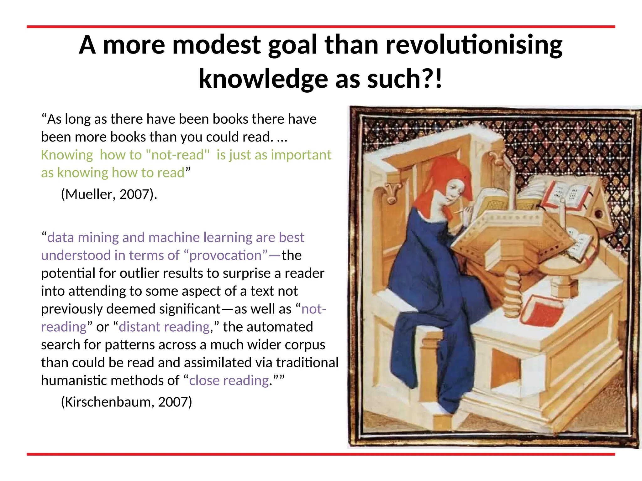 A more modest goal than revolutionising
knowledge as such?!
“As long as there have been books there have
been more books than you could read. …
Knowing how to "not-read" is just as important
as knowing how to read”
(Mueller, 2007).
“data mining and machine learning are best
understood in terms of “provocation”—the
potential for outlier results to surprise a reader
into attending to some aspect of a text not
previously deemed significant—as well as “not-
reading” or “distant reading,” the automated
search for patterns across a much wider corpus
than could be read and assimilated via traditional
humanistic methods of “close reading.””
(Kirschenbaum, 2007)
 