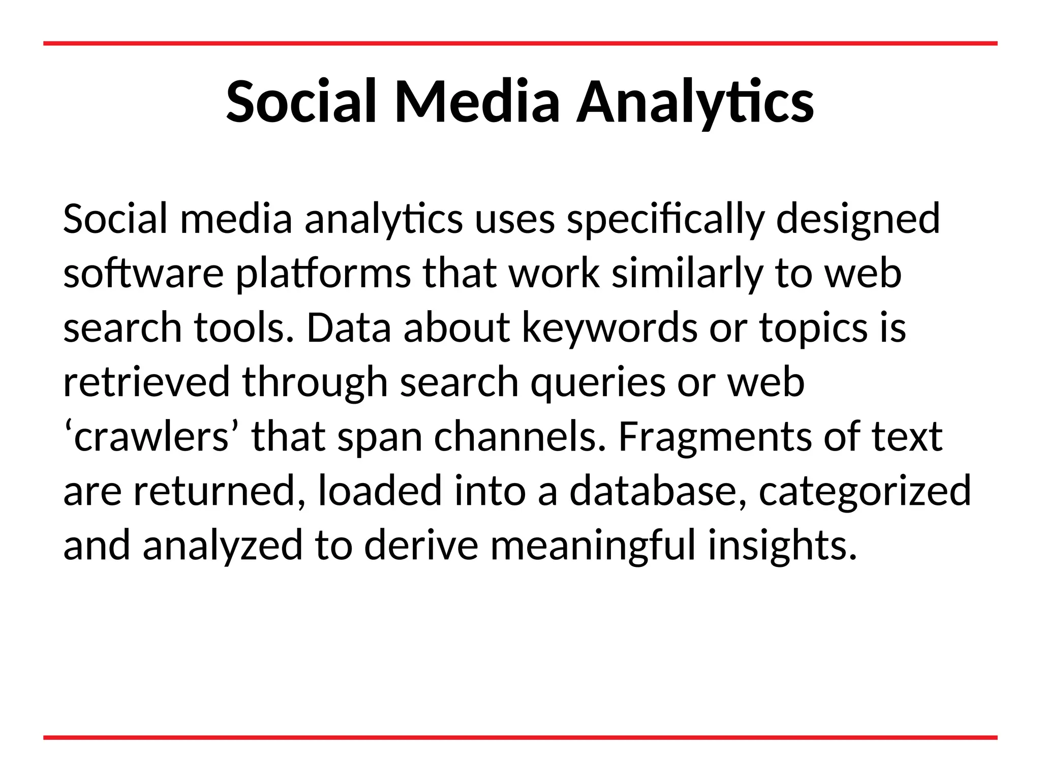 Social Media Analytics
Social media analytics uses specifically designed
software platforms that work similarly to web
search tools. Data about keywords or topics is
retrieved through search queries or web
‘crawlers’ that span channels. Fragments of text
are returned, loaded into a database, categorized
and analyzed to derive meaningful insights.
 
