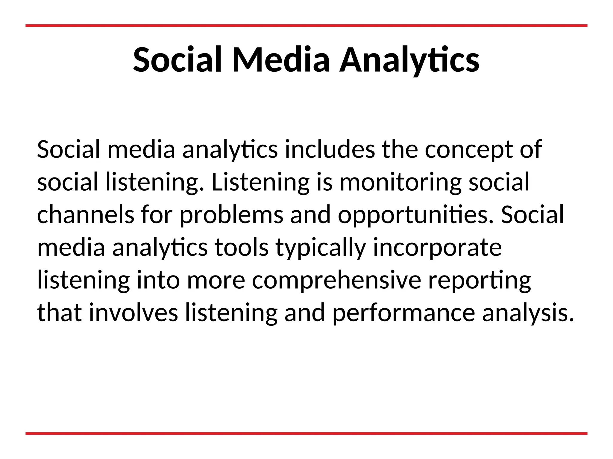 Social Media Analytics
Social media analytics includes the concept of
social listening. Listening is monitoring social
channels for problems and opportunities. Social
media analytics tools typically incorporate
listening into more comprehensive reporting
that involves listening and performance analysis.
 