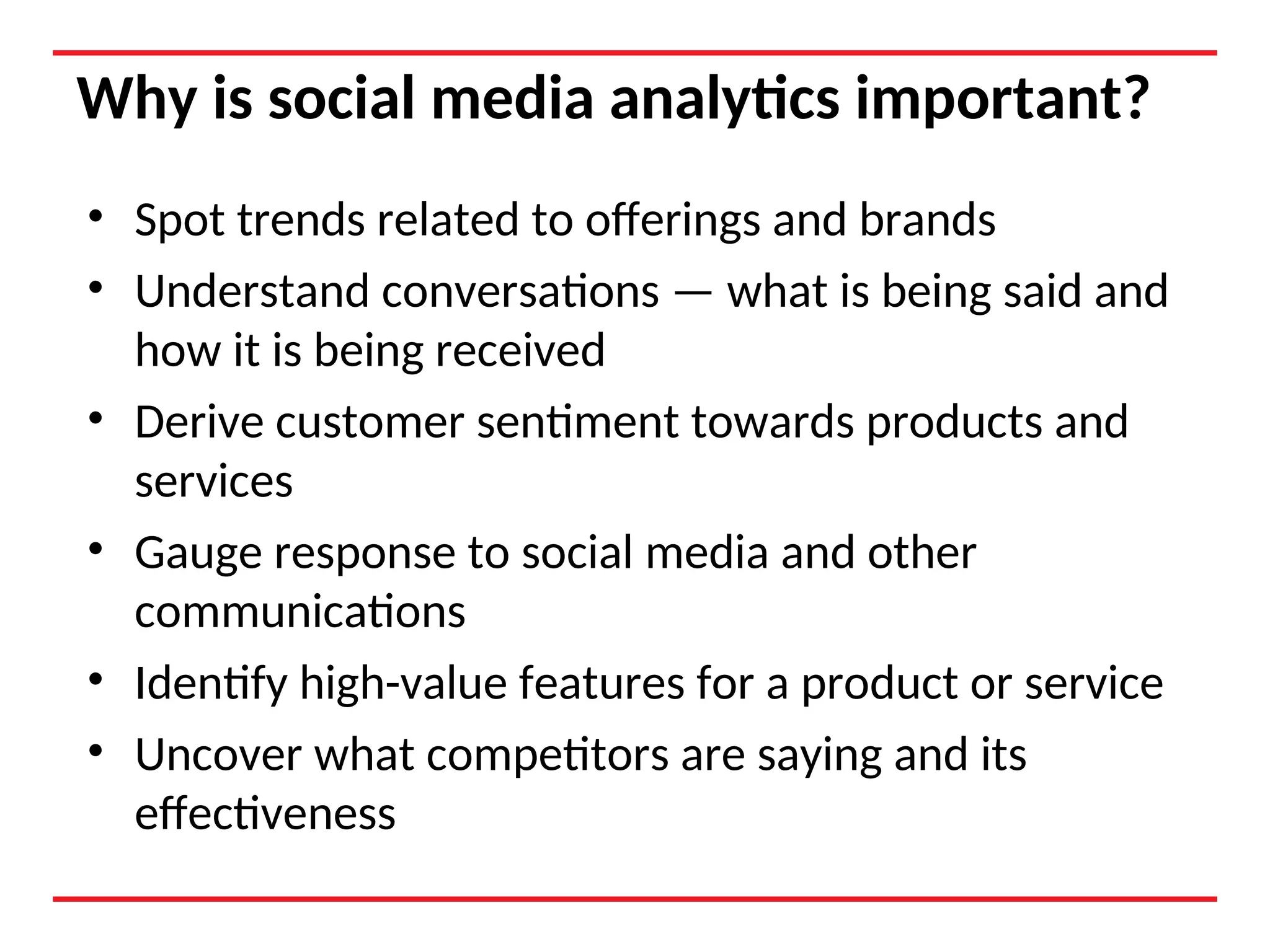 Why is social media analytics important?
• Spot trends related to offerings and brands
• Understand conversations — what is being said and
how it is being received
• Derive customer sentiment towards products and
services
• Gauge response to social media and other
communications
• Identify high-value features for a product or service
• Uncover what competitors are saying and its
effectiveness
 