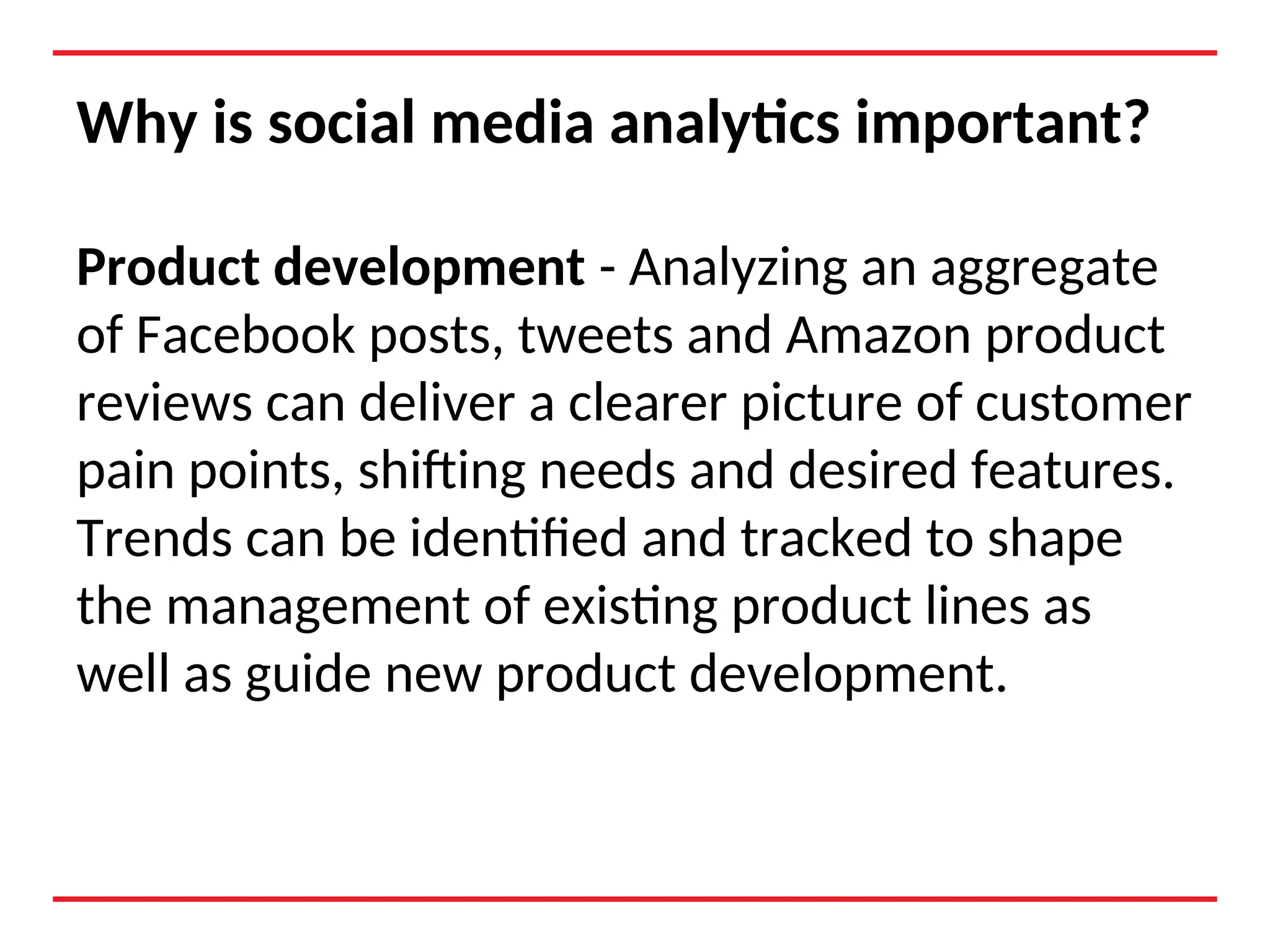 Why is social media analytics important?
Product development - Analyzing an aggregate
of Facebook posts, tweets and Amazon product
reviews can deliver a clearer picture of customer
pain points, shifting needs and desired features.
Trends can be identified and tracked to shape
the management of existing product lines as
well as guide new product development.
 