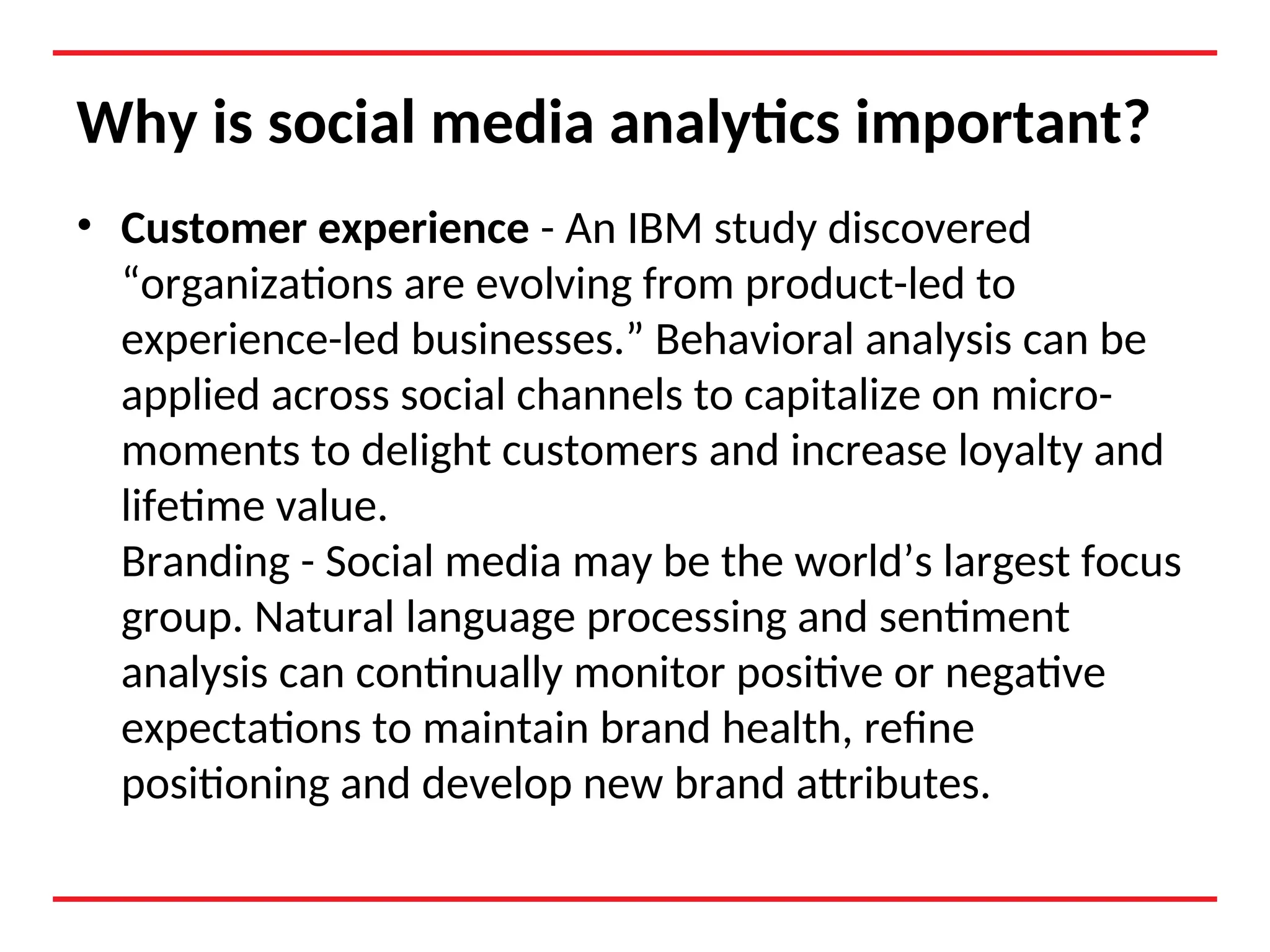 Why is social media analytics important?
• Customer experience - An IBM study discovered
“organizations are evolving from product-led to
experience-led businesses.” Behavioral analysis can be
applied across social channels to capitalize on micro-
moments to delight customers and increase loyalty and
lifetime value.
Branding - Social media may be the world’s largest focus
group. Natural language processing and sentiment
analysis can continually monitor positive or negative
expectations to maintain brand health, refine
positioning and develop new brand attributes.
 